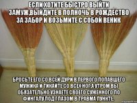 Если хотите быстро выйти замуж,выйдите в полночь в рождество за забор и возьмите с собой веник Бросьте его со всей дури в первого попавшего мужика и тикайте со всех ног,а утром вы обязательно узнаете своего суженного по фингалу под глазом в травма пункте.