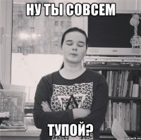 ну ты совсем тупой?