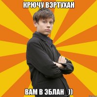 КРЮЧУ ВЭРТУХАН ВАМ В ЭБЛАН_))