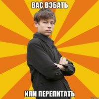 ВАС ВЭБАТЬ ИЛИ ПЕРЕПИТАТЬ