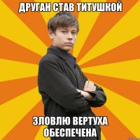 ДРУГАН СТАВ ТИТУШКОЙ ЗЛОВЛЮ ВЕРТУХА ОБЕСПЕЧЕНА
