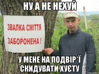 НУ А НЕ НЕХУЙ У МЕНЕ НА ПОДВІР*Ї СКИДУВАТИ ХУЄТУ
