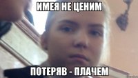 имея не ценим потеряв - плачем