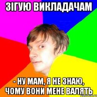 Зігую викладачам - Ну мам, я не знаю, чому вони мене валять