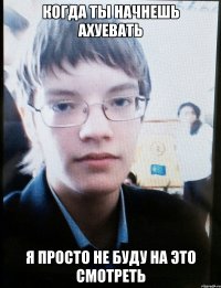 Когда ты начнешь ахуевать Я просто не буду на это смотреть