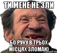 ти мене не зли бо руку в трьох місцях зломаю