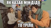 як казав мій дідо . . . то тріло