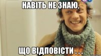 навіть не знаю, що відповісти . . .
