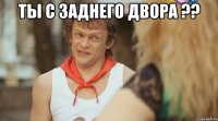 Ты с заднего двора ?? 
