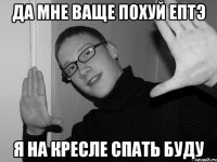 да мне ваще похуй ептэ я на кресле спать буду