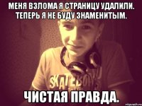 Меня взлома я страницу удалили. Теперь я не буду знаменитым. Чистая правда.
