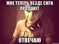 мне теперь везде сиги продают Отвечаю