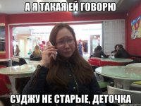 А Я ТАКАЯ ЕЙ ГОВОРЮ СУДЖУ НЕ СТАРЫЕ, ДЕТОЧКА