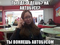 ТЫ ГДЕ? ЕДЕШЬ? НА АВТОБУСЕ? ТЫ ВОНЯЕШЬ АВТОБУСОМ