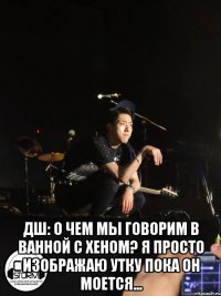  ДШ: о чем мы говорим в ванной с Хеном? я просто изображаю утку пока он моется...