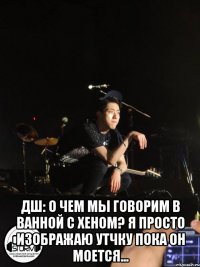  ДШ: о чем мы говорим в ванной с Хеном? я просто изображаю утчку пока он моется...