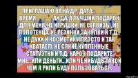 Приглашаю ва на др. Дата:__.__.__ Время:__:__ Ах да, а лучший подарок для меня-НЕ игрушки, Не сервизы, Не полотенца, Не резинки,заколки и т.д., НЕ духи и косметику(просто и так хватает), Не сякие купленные статуэтки и т.д. Кароч подарите мне...или деньги...или че нибудь такой чем я рили буду пользоваться.