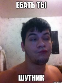ебать ты шутник