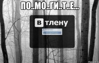 По..мо..ги..т..е... 