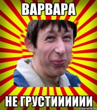 Варвара Не грустииииии