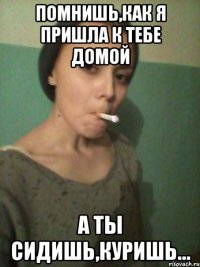 Помнишь,как я пришла к тебе домой а ты сидишь,куришь...