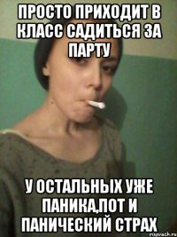 просто приходит в класс садиться за парту у остальных уже паника,пот и панический страх