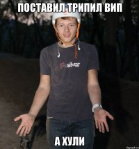 ПОСТАВИЛ ТРИПИЛ ВИП А ХУЛИ