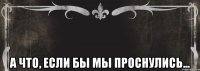  А что, если бы мы проснулись...