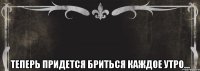  Теперь придется бриться каждое утро...
