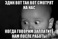 Эдик вот так вот смотрят на нас когда говорим заплатите нам после работы
