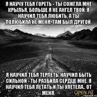 Я научу тебя гореть - ты сожгла мне крылья, Больше я не ангел твой. Я научил тебя любить, а ты полюбила Не меня, там был другой. Я научил тебя терпеть, научил быть сильной - Ты разбила сердце мне. Я научил тебя летать и ты улетела.. от меня.
