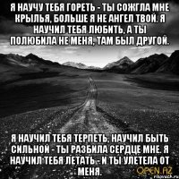 Я научу тебя гореть - ты сожгла мне крылья, Больше я не ангел твой. Я научил тебя любить, а ты полюбила Не меня, там был другой. Я научил тебя терпеть, научил быть сильной - Ты разбила сердце мне. Я научил тебя летать - и ты улетела от меня.