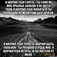Я научил тебя гореть - ты сожгла мне крылья, Больше я не ангел твой. Я научил тебя любить, а ты полюбила Не меня, там был другой. Я научил тебя терпеть, научил быть сильной - Ты разбила сердце мне. Я научил тебя летать - и ты улетела от меня.