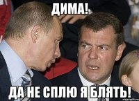 Дима! ДА НЕ СПЛЮ Я БЛЯТЬ!