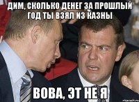Дим, сколько денег за прошлый год ты взял из казны Вова, эт не я