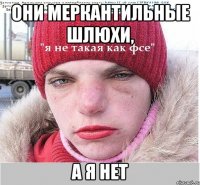 они меркантильные шлюхи, а я нет