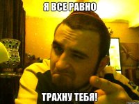 я все равно трахну тебя!