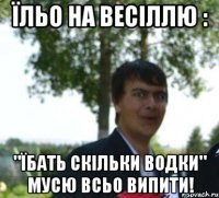 їльо на весіллю : "їбать скільки водки" мусю всьо випити!