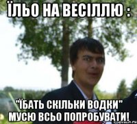 їльо на весіллю : "їбать скільки водки" мусю всьо попробувати!