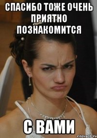 СПАСИБО ТОЖЕ ОЧЕНЬ ПРИЯТНО ПОЗНАКОМИТСЯ С ВАМИ