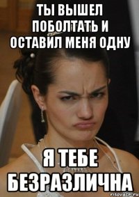 ТЫ ВЫШЕЛ ПОБОЛТАТЬ И ОСТАВИЛ МЕНЯ ОДНУ Я ТЕБЕ БЕЗРАЗЛИЧНА