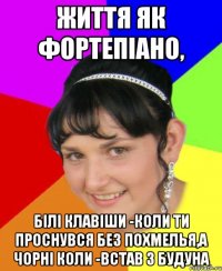Життя як фортепіано, білі клавіши -коли ти проснувся без похмелья,а чорні коли -встав з будуна