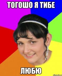 тогошо я тибе любю