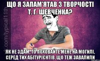 Що я запам'ятав з творчості Т. Г. Шевченка? Як не здам, то поховайте мене на могилі, серед тих абітурієнтів, що теж завалили