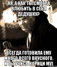 Яя, а как ты смогла влюбить в себя дедушку? Всегда готовила ему много всего вкусного. И ты учись корици му)