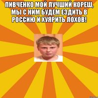 Пивченко мой лучший кореш, мы с ним будем ездить в Россию и хуярить лохов! 