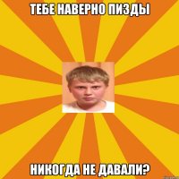 тебе наверно пизды никогда не давали?