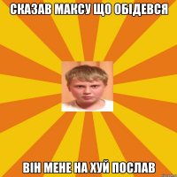 сказав максу що обiдевся вiн мене на хуй послав