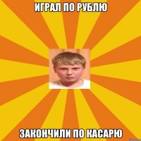 играл по рублю закончили по касарю