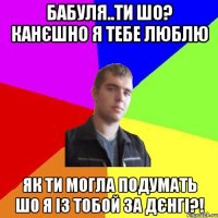 бабуля..ти шо? канєшно я тебе люблю як ти могла подумать шо я із тобой за дєнгі?!